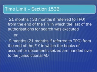 21 months ( 33 months if referred to TPO) from the end of the F Y in which the last of the authorisations for search was executed  or  9 months (21 months if referred to TPO) from the end of the F Y in which the books of account or documents seized are handed over to the jurisdictional AO 