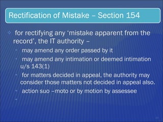 for rectifying any ‘mistake apparent from the record’, the IT authority –  may amend any order passed by it  may amend any intimation or deemed intimation u/s 143(1)  for matters decided in appeal, the authority may consider those matters not decided in appeal also.  action suo –moto or by motion by assessee  