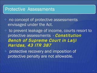 no concept of protective assessments envisaged under the Act.  to prevent leakage of income, courts resort to protective assessments  -  Constitution Bench of Supreme Court in Lalji Haridas, 43 ITR 387  protective recovery and imposition of protective penalty are not allowable.  