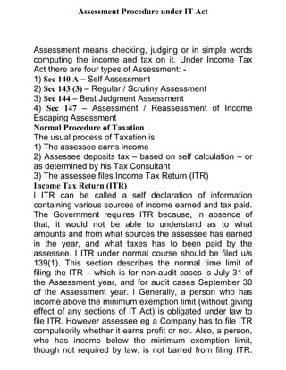 Assessment Procedure under IT Act



Assessment means checking, judging or in simple words
computing the income and tax on it. Under Income Tax
Act there are four types of Assessment: -
1) Sec 140 A – Self Assessment
2) Sec 143 (3) – Regular / Scrutiny Assessment
3) Sec 144 – Best Judgment Assessment
4) Sec 147 – Assessment / Reassessment of Income
Escaping Assessment
Normal Procedure of Taxation
The usual process of Taxation is:
1) The assessee earns income
2) Assessee deposits tax – based on self calculation – or
as determined by his Tax Consultant
3) The assessee files Income Tax Return (ITR)
Income Tax Return (ITR)
l ITR can be called a self declaration of information
containing various sources of income earned and tax paid.
The Government requires ITR because, in absence of
that, it would not be able to understand as to what
amounts and from what sources the assessee has earned
in the year, and what taxes has to been paid by the
assessee. l ITR under normal course should be filed u/s
139(1). This section describes the normal time limit of
filing the ITR – which is for non-audit cases is July 31 of
the Assessment year, and for audit cases September 30
of the Assessment year. l Generally, a person who has
income above the minimum exemption limit (without giving
effect of any sections of IT Act) is obligated under law to
file ITR. However assessee eg a Company has to file ITR
compulsorily whether it earns profit or not. Also, a person,
who has income below the minimum exemption limit,
though not required by law, is not barred from filing ITR.
 