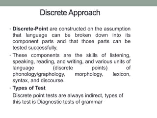 Discrete Approach
• Discrete-Point are constructed on the assumption
that language can be broken down into its
component parts and that those parts can be
tested successfully.
• These components are the skills of listening,
speaking, reading, and writing, and various units of
language (discrete points) of
phonology/graphology, morphology, lexicon,
syntax, and discourse.
• Types of Test
Discrete point tests are always indirect, types of
this test is Diagnostic tests of grammar
 