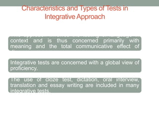 Characteristics and Types of Tests in
IntegrativeApproach
This approach involves the testing of language in
context and is thus concerned primarily with
meaning and the total communicative effect of
discourse.
Integrative tests are concerned with a global view of
proficiency.
The use of cloze test, dictation, oral interview,
translation and essay writing are included in many
integrative tests.
 