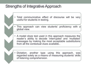 Strengths of IntegrativeApproach
• Total communicative effect of discourse will be very
useful for students in testing.
• This approach can view students’ proficiency with a
global view.
• A model cloze test used in this approach measures the
reader’s ability to decode ‘interrupted’ and ‘mutilated’
messages by making the most acceptable substitutions
from all the contextual clues available..
• Dictation, another type using this approach, was
regarded solely as a means of measuring students’ skills
of listening comprehension.
 