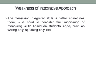 Weakness of IntegrativeApproach
• The measuring integrated skills is better, sometimes
there is a need to consider the importance of
measuring skills based on students’ need, such as
writing only, speaking only, etc.
 