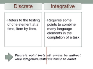 • Refers to the testing
of one element at a
time, item by item.
• Requires some
points to combine
many language
elements in the
completion of a task.
Discrete point tests will always be indirect
while integrative tests will tend to be direct.
 