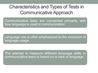 Characteristics and Types of Tests in
Communicative Approach
Communicative tests are concerned primarily with
how language is used in communication.
Language use is often emphasized to the exclusion of
language usage.
The attempt to measure different language skills in
communicative tests is based on a view of language.
 