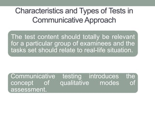 Characteristics and Types of Tests in
Communicative Approach
The test content should totally be relevant
for a particular group of examinees and the
tasks set should relate to real-life situation.
Communicative testing introduces the
concept of qualitative modes of
assessment.
 