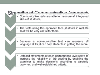 Strengths of Communicative Approach
• Communicative tests are able to measure all integrated
skills of students.
• The tests using this approach face students in real life
so it will be very useful for them.
• Because a communicative test can measure all
language skills, it can help students in getting the score.
• Detailed statements of each performance level serve to
increase the reliability of the scoring by enabling the
examiner to make decisions according to carefully
drawn-up and well-established criteria.
 