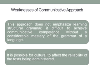 Weaknesses of Communicative Approach
This approach does not emphasize learning
structural grammar, it difficult to achieve
communicative competence without a
considerable mastery of the grammar of a
language.
It is possible for cultural to affect the reliability of
the tests being administered.
 