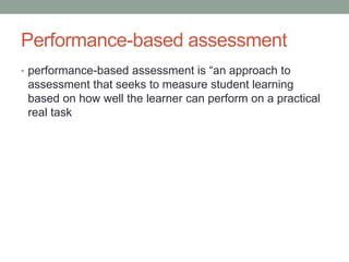 Performance-based assessment
• performance-based assessment is “an approach to
assessment that seeks to measure student learning
based on how well the learner can perform on a practical
real task
 