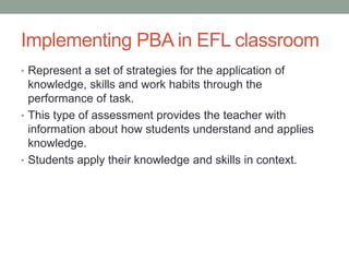 Implementing PBA in EFL classroom
• Represent a set of strategies for the application of
knowledge, skills and work habits through the
performance of task.
• This type of assessment provides the teacher with
information about how students understand and applies
knowledge.
• Students apply their knowledge and skills in context.
 