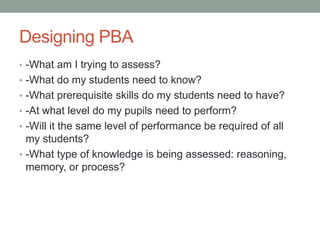 Designing PBA
• -What am I trying to assess?
• -What do my students need to know?
• -What prerequisite skills do my students need to have?
• -At what level do my pupils need to perform?
• -Will it the same level of performance be required of all
my students?
• -What type of knowledge is being assessed: reasoning,
memory, or process?
 