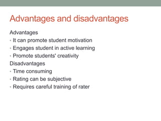 Advantages and disadvantages
Advantages
• It can promote student motivation
• Engages student in active learning
• Promote students' creativity
Disadvantages
• Time consuming
• Rating can be subjective
• Requires careful training of rater
 