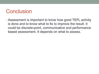 Conclusion
• Assessment is important to know how good TEFL activity
is done and to know what to fix to improve the result. It
could be discrete-point, communicative and performance
based assessment. It depends on what to assess.
 