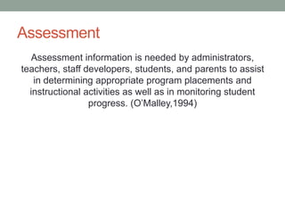 Assessment
Assessment information is needed by administrators,
teachers, staff developers, students, and parents to assist
in determining appropriate program placements and
instructional activities as well as in monitoring student
progress. (O’Malley,1994)
 