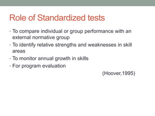 Role of Standardized tests
• To compare individual or group performance with an
external normative group
• To identify relative strengths and weaknesses in skill
areas
• To monitor annual growth in skills
• For program evaluation
(Hoover,1995)
 