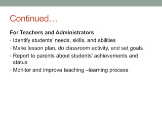 Continued…
For Teachers and Administrators
• Identify students’ needs, skills, and abilities
• Make lesson plan, do classroom activity, and set goals
• Report to parents about students’ achievements and
status
• Monitor and improve teaching –learning process
 