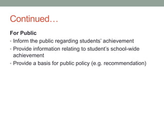 Continued…
For Public
• Inform the public regarding students’ achievement
• Provide information relating to student’s school-wide
achievement
• Provide a basis for public policy (e.g. recommendation)
 