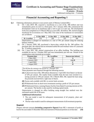 Certificate in Accounting and Finance Stage Examinations
(Assessment) May 23, 2023
55 minutes – 30 marks
Additional reading time – 5 minutes
1 (FAR-I Assessment: 11 November 2022)
Financial Accounting and Reporting 1
Q.1 Following information pertains to non-current assets of Meesna Limited (ML):
(i) On 1 July 2019, ML acquired a warehouse at a cost of Rs. 300 million and was
immediately given on rent to a third party. On 1 January 2022, ML commenced the
development work on its warehouse with a view to put it in own use. The development
work was completed on 31 March 2022 at a cost of Rs. 50 million. ML started usingthe
warehouse for its inventory on 1 May 2022. Fair value of the warehouse on variousdates
are as follows:
31 Dec 2020 31 Dec 2021 31 Dec 2022 31 Dec 2023
Rs. in million 316 344 352 366
Depreciation is charged on warehouse at a rate of 10% per annum using the reducing
balance method.
(ii) On 1 January 2020, ML purchased a heavy-duty vehicle for Rs. 360 million. On
purchase date, the vehicle had an estimated useful life and residual value of 5 yearsand
Rs. 72 million respectively.
(iii) On 1 June 2021, ML started construction of an office building. The building was
available for use on 1 October 2022 and was immediately put into use. Details of the
construction costs incurred are as under:
Payment date Rs. in million Sources (see below)
1 May 2021 140 A
1 January 2022 *100 A & B
1 April 2022 70 C
1 August 2022 160 D
470
*The bill from the contractor was received on 1 December 2021.
These payments were financed through the following sources:
(A) A short-term loan of Rs. 200 million obtained on 1 April 2021 from Bank A at therate
of 16% per annum. The surplus funds available from the loan were invested in a
saving account at 10% per annum. On 1 March 2022, ML repaid the loan using
the proceeds received from a right issue of shares.
(B) Excess cash available with ML in current bank accounts.
(C) Withdrawals from its short-term investments earning a profit of 12% per annum.
(D) Withdrawals from a running finance facility from Bank B carrying interest at14%
per annum. The facility is also used for working capital needs.
Depreciation is charged on office building using straight line method over the
estimated useful life of 20 years.
Additional information:
▪ The cost model is used for subsequent measurement of all property, plant and
equipment.
▪ The fair value model is used for subsequent measurement of all investment properties.
Required:
Prepare relevant extracts (including comparative figures) from ML’s statement of profit or
loss for the year ended 31 December 2022 and statement of financial position as on that date. (18)
 