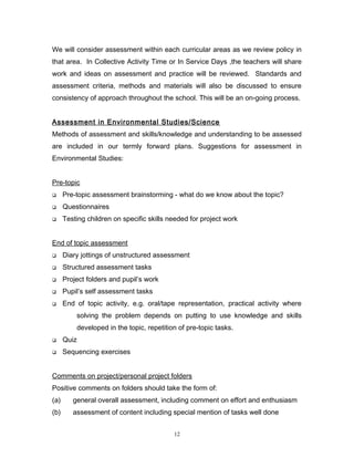 We will consider assessment within each curricular areas as we review policy in
that area. In Collective Activity Time or In Service Days ,the teachers will share
work and ideas on assessment and practice will be reviewed. Standards and
assessment criteria, methods and materials will also be discussed to ensure
consistency of approach throughout the school. This will be an on-going process.
Assessment in Environmental Studies/Science
Methods of assessment and skills/knowledge and understanding to be assessed
are included in our termly forward plans. Suggestions for assessment in
Environmental Studies:
Pre-topic


Pre-topic assessment brainstorming - what do we know about the topic?



Questionnaires



Testing children on specific skills needed for project work

End of topic assessment


Diary jottings of unstructured assessment



Structured assessment tasks



Project folders and pupil’s work



Pupil’s self assessment tasks



End of topic activity, e.g. oral/tape representation, practical activity where
solving the problem depends on putting to use knowledge and skills
developed in the topic, repetition of pre-topic tasks.



Quiz



Sequencing exercises

Comments on project/personal project folders
Positive comments on folders should take the form of:
(a)

general overall assessment, including comment on effort and enthusiasm

(b)

assessment of content including special mention of tasks well done
12

 