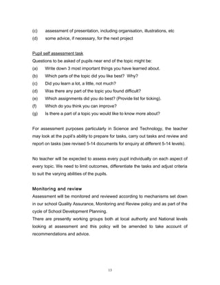 (c)

assessment of presentation, including organisation, illustrations, etc

(d)

some advice, if necessary, for the next project

Pupil self assessment task
Questions to be asked of pupils near end of the topic might be:
(a)

Write down 3 most important things you have learned about.

(b)

Which parts of the topic did you like best? Why?

(c)

Did you learn a lot, a little, not much?

(d)

Was there any part of the topic you found difficult?

(e)

Which assignments did you do best? (Provide list for ticking).

(f)

Which do you think you can improve?

(g)

Is there a part of a topic you would like to know more about?

For assessment purposes particularly in Science and Technology, the teacher
may look at the pupil’s ability to prepare for tasks, carry out tasks and review and
report on tasks (see revised 5-14 documents for enquiry at different 5-14 levels).
No teacher will be expected to assess every pupil individually on each aspect of
every topic. We need to limit outcomes, differentiate the tasks and adjust criteria
to suit the varying abilities of the pupils.
Monitoring and review
Assessment will be monitored and reviewed according to mechanisms set down
in our school Quality Assurance, Monitoring and Review policy and as part of the
cycle of School Development Planning.
There are presently working groups both at local authority and National levels
looking at assessment and this policy will be amended to take account of
recommendations and advice.

13

 