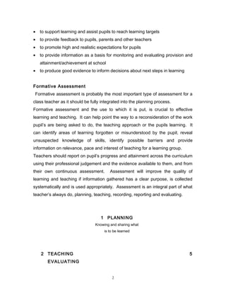 •

to support learning and assist pupils to reach learning targets

•

to provide feedback to pupils, parents and other teachers

•

to promote high and realistic expectations for pupils

•

to provide information as a basis for monitoring and evaluating provision and
attainment/achievement at school

•

to produce good evidence to inform decisions about next steps in learning

Formative Assessment
Formative assessment is probably the most important type of assessment for a
class teacher as it should be fully integrated into the planning process.
Formative assessment and the use to which it is put, is crucial to effective
learning and teaching. It can help point the way to a reconsideration of the work
pupil’s are being asked to do, the teaching approach or the pupils learning. It
can identify areas of learning forgotten or misunderstood by the pupil, reveal
unsuspected knowledge of skills, identify possible barriers and provide
information on relevance, pace and interest of teaching for a learning group.
Teachers should report on pupil’s progress and attainment across the curriculum
using their professional judgement and the evidence available to them, and from
their own continuous assessment.

Assessment will improve the quality of

learning and teaching if information gathered has a clear purpose, is collected
systematically and is used appropriately. Assessment is an integral part of what
teacher’s always do, planning, teaching, recording, reporting and evaluating.

1 PLANNING
Knowing and sharing what
is to be learned

2 TEACHING

5

EVALUATING

2

 