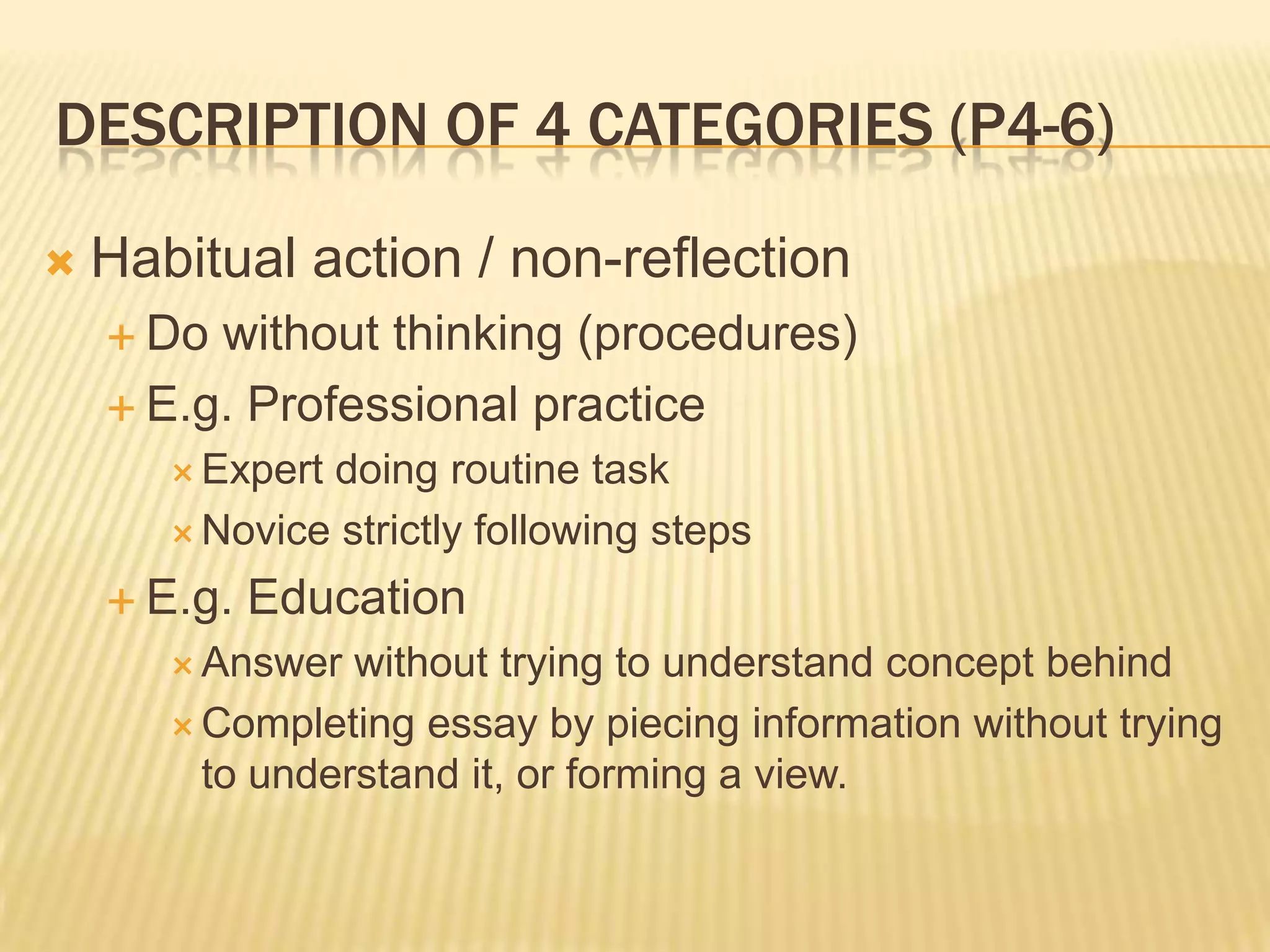 DESCRIPTION OF 4 CATEGORIES (P4-6)

   Habitual action / non-reflection
     Do without thinking (procedures)
     E.g. Professional practice
        Expertdoing routine task
        Novice strictly following steps

     E.g.   Education
        Answer  without trying to understand concept behind
        Completing essay by piecing information without trying
         to understand it, or forming a view.
 