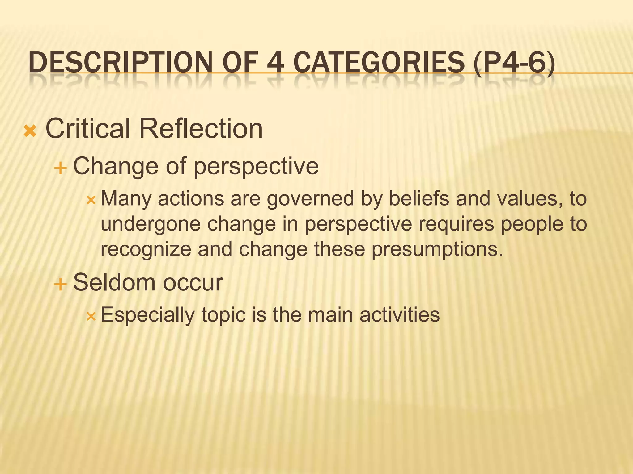 DESCRIPTION OF 4 CATEGORIES (P4-6)

   Critical Reflection
     Change    of perspective
        Manyactions are governed by beliefs and values, to
        undergone change in perspective requires people to
        recognize and change these presumptions.
     Seldom    occur
        Especially   topic is the main activities
 