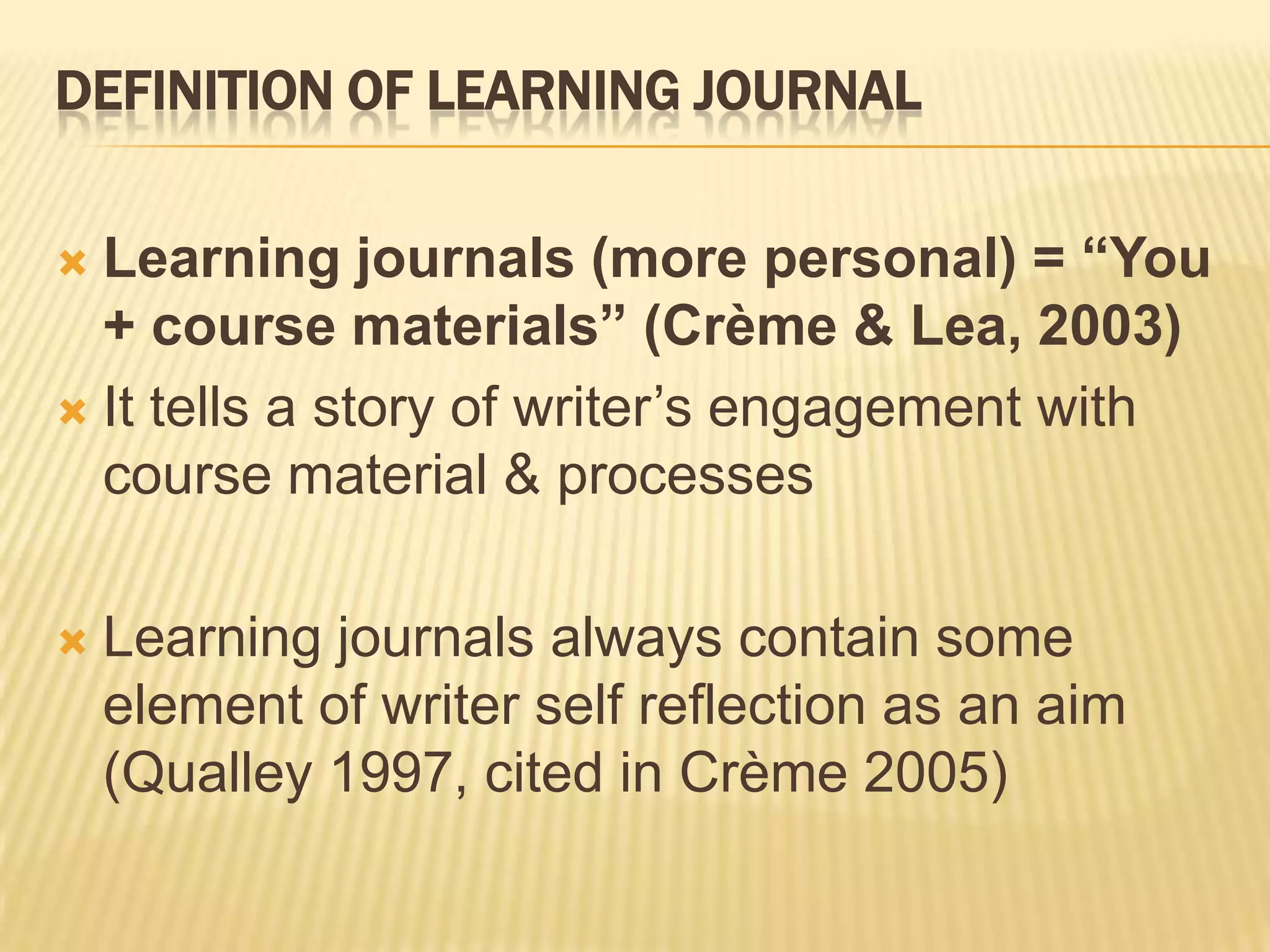 DEFINITION OF LEARNING JOURNAL

 Learning journals (more personal) = “You
  + course materials” (Crème & Lea, 2003)
 It tells a story of writer‟s engagement with
  course material & processes

   Learning journals always contain some
    element of writer self reflection as an aim
    (Qualley 1997, cited in Crème 2005)
 