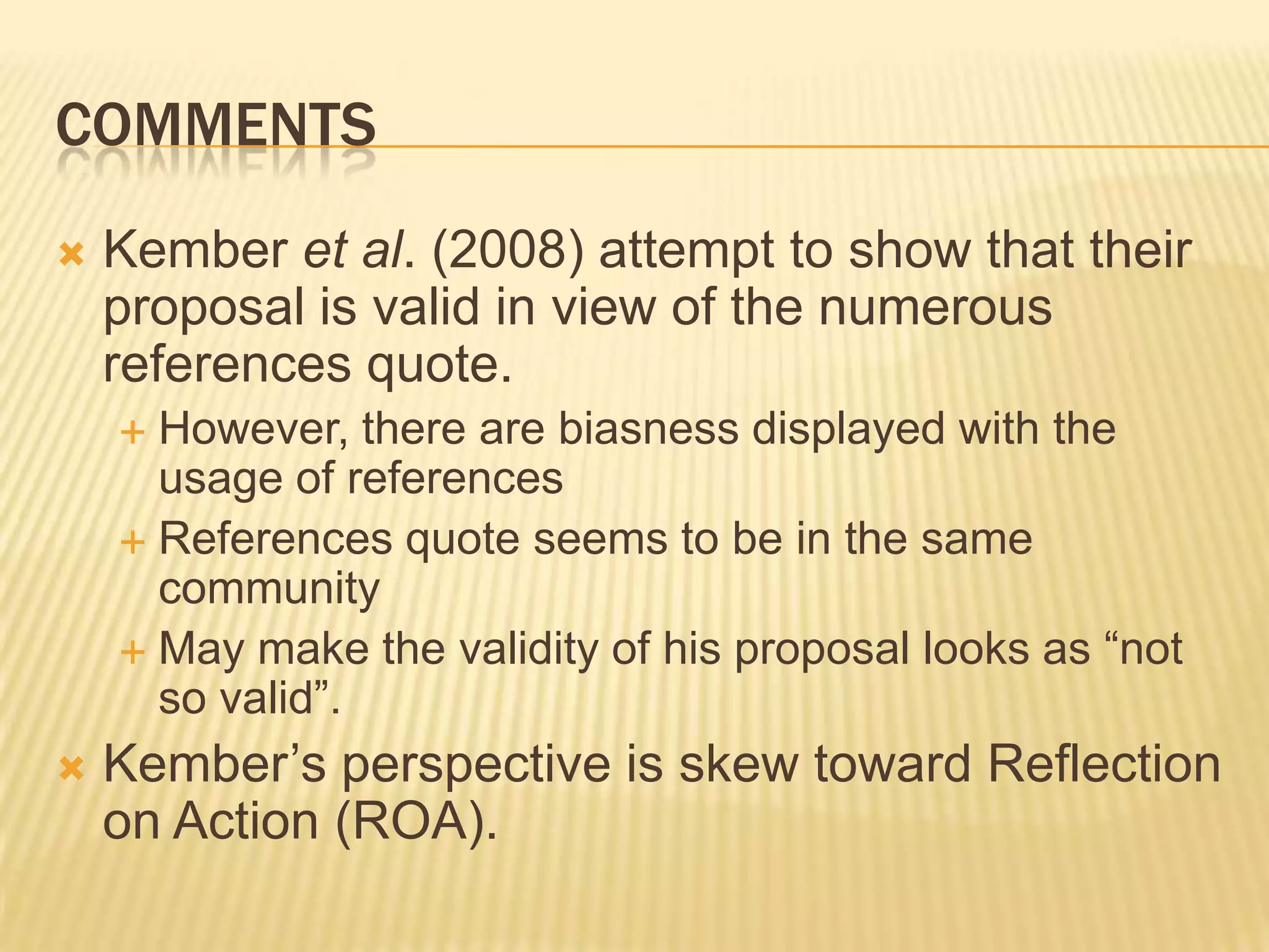 COMMENTS
   Kember et al. (2008) attempt to show that their
    proposal is valid in view of the numerous
    references quote.
     However, there are biasness displayed with the
      usage of references
     References quote seems to be in the same
      community
     May make the validity of his proposal looks as “not
      so valid”.
   Kember‟s perspective is skew toward Reflection
    on Action (ROA).
 