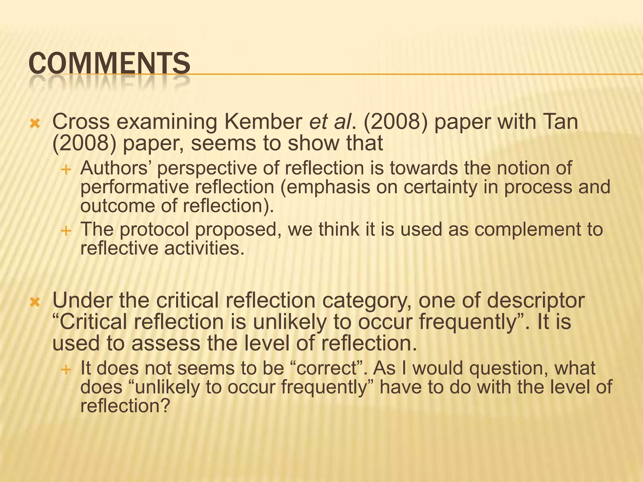 COMMENTS
   Cross examining Kember et al. (2008) paper with Tan
    (2008) paper, seems to show that
       Authors‟ perspective of reflection is towards the notion of
        performative reflection (emphasis on certainty in process and
        outcome of reflection).
       The protocol proposed, we think it is used as complement to
        reflective activities.

   Under the critical reflection category, one of descriptor
    “Critical reflection is unlikely to occur frequently”. It is
    used to assess the level of reflection.
       It does not seems to be “correct”. As I would question, what
        does “unlikely to occur frequently” have to do with the level of
        reflection?
 