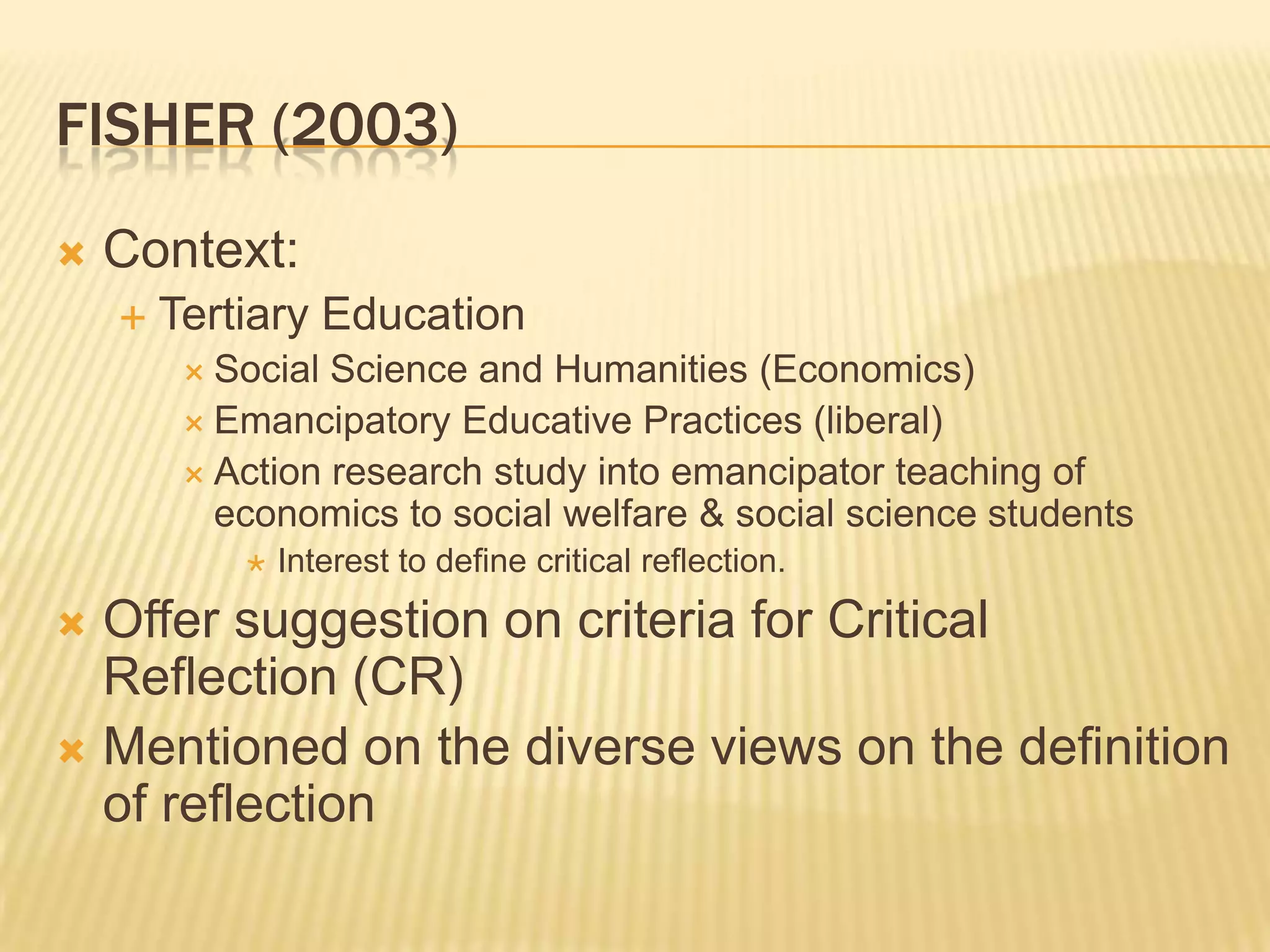 FISHER (2003)
   Context:
       Tertiary Education
          Social Science and Humanities (Economics)
          Emancipatory Educative Practices (liberal)
          Action research study into emancipator teaching of
           economics to social welfare & social science students
               Interest to define critical reflection.
 Offer suggestion on criteria for Critical
  Reflection (CR)
 Mentioned on the diverse views on the definition
  of reflection
 