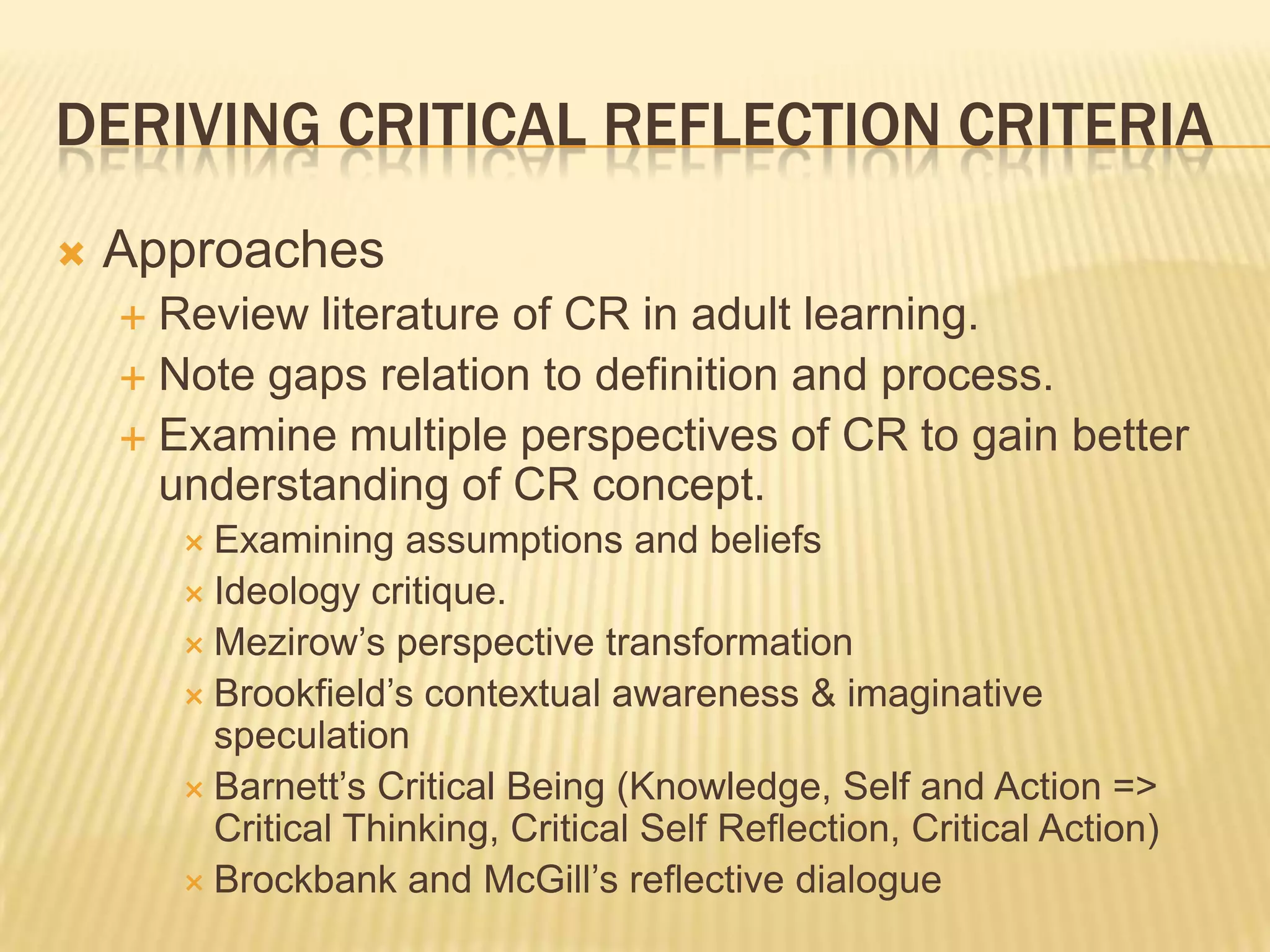 DERIVING CRITICAL REFLECTION CRITERIA
   Approaches
     Review literature of CR in adult learning.
     Note gaps relation to definition and process.
     Examine multiple perspectives of CR to gain better
      understanding of CR concept.
         Examining   assumptions and beliefs
         Ideology critique.
         Mezirow‟s perspective transformation
         Brookfield‟s contextual awareness & imaginative
          speculation
         Barnett‟s Critical Being (Knowledge, Self and Action =>
          Critical Thinking, Critical Self Reflection, Critical Action)
         Brockbank and McGill‟s reflective dialogue
 