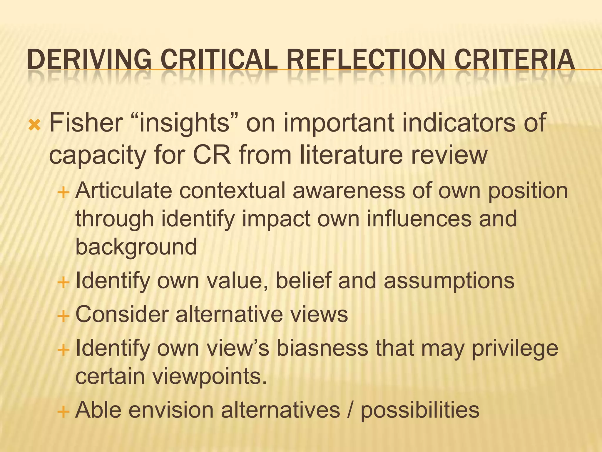 DERIVING CRITICAL REFLECTION CRITERIA

   Fisher “insights” on important indicators of
    capacity for CR from literature review
     Articulate contextual awareness of own position
      through identify impact own influences and
      background
     Identify own value, belief and assumptions

     Consider alternative views

     Identify own view‟s biasness that may privilege
      certain viewpoints.
     Able envision alternatives / possibilities
 