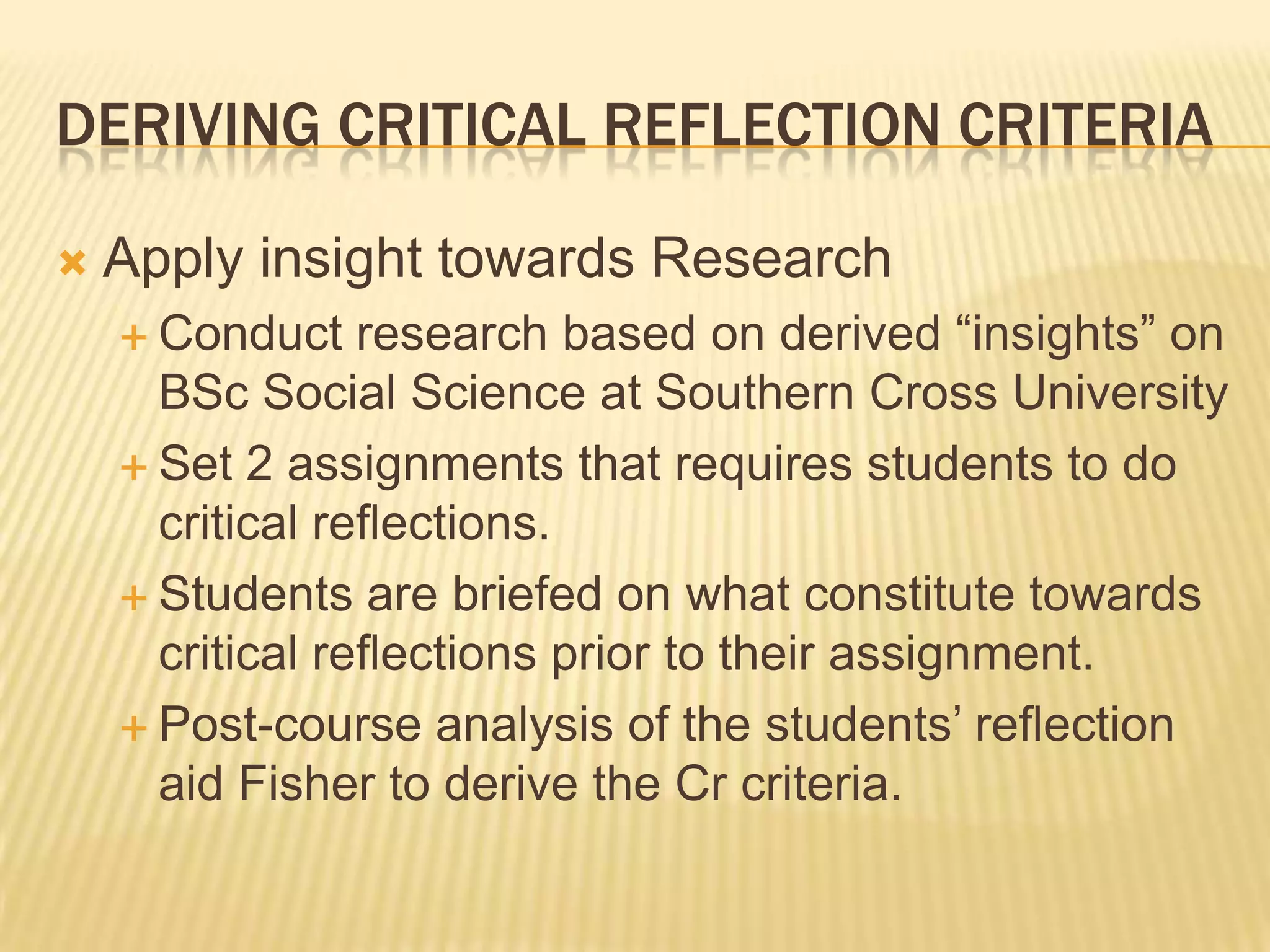 DERIVING CRITICAL REFLECTION CRITERIA

   Apply insight towards Research
     Conduct    research based on derived “insights” on
      BSc Social Science at Southern Cross University
     Set 2 assignments that requires students to do
      critical reflections.
     Students are briefed on what constitute towards
      critical reflections prior to their assignment.
     Post-course analysis of the students‟ reflection
      aid Fisher to derive the Cr criteria.
 