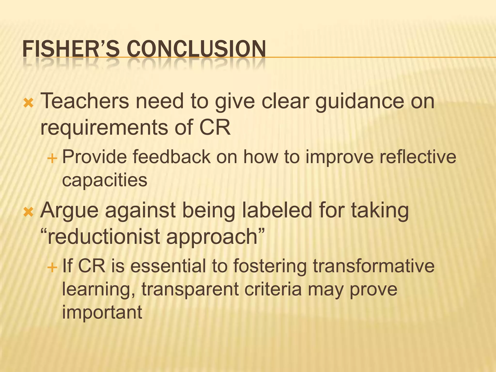 FISHER’S CONCLUSION

   Teachers need to give clear guidance on
    requirements of CR
     Provide feedback on how to improve reflective
      capacities
   Argue against being labeled for taking
    “reductionist approach”
     IfCR is essential to fostering transformative
      learning, transparent criteria may prove
      important
 