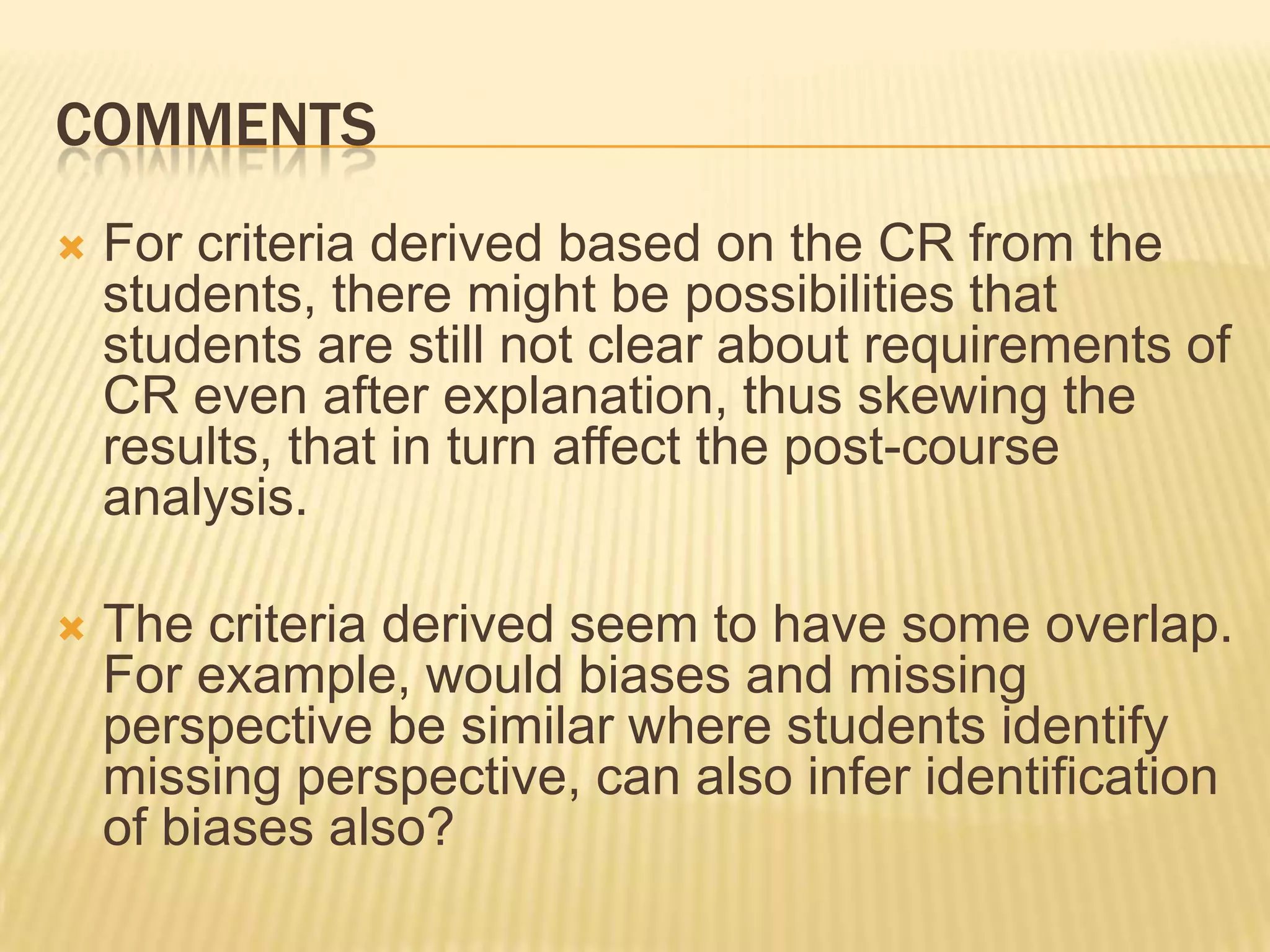 COMMENTS
   For criteria derived based on the CR from the
    students, there might be possibilities that
    students are still not clear about requirements of
    CR even after explanation, thus skewing the
    results, that in turn affect the post-course
    analysis.

   The criteria derived seem to have some overlap.
    For example, would biases and missing
    perspective be similar where students identify
    missing perspective, can also infer identification
    of biases also?
 