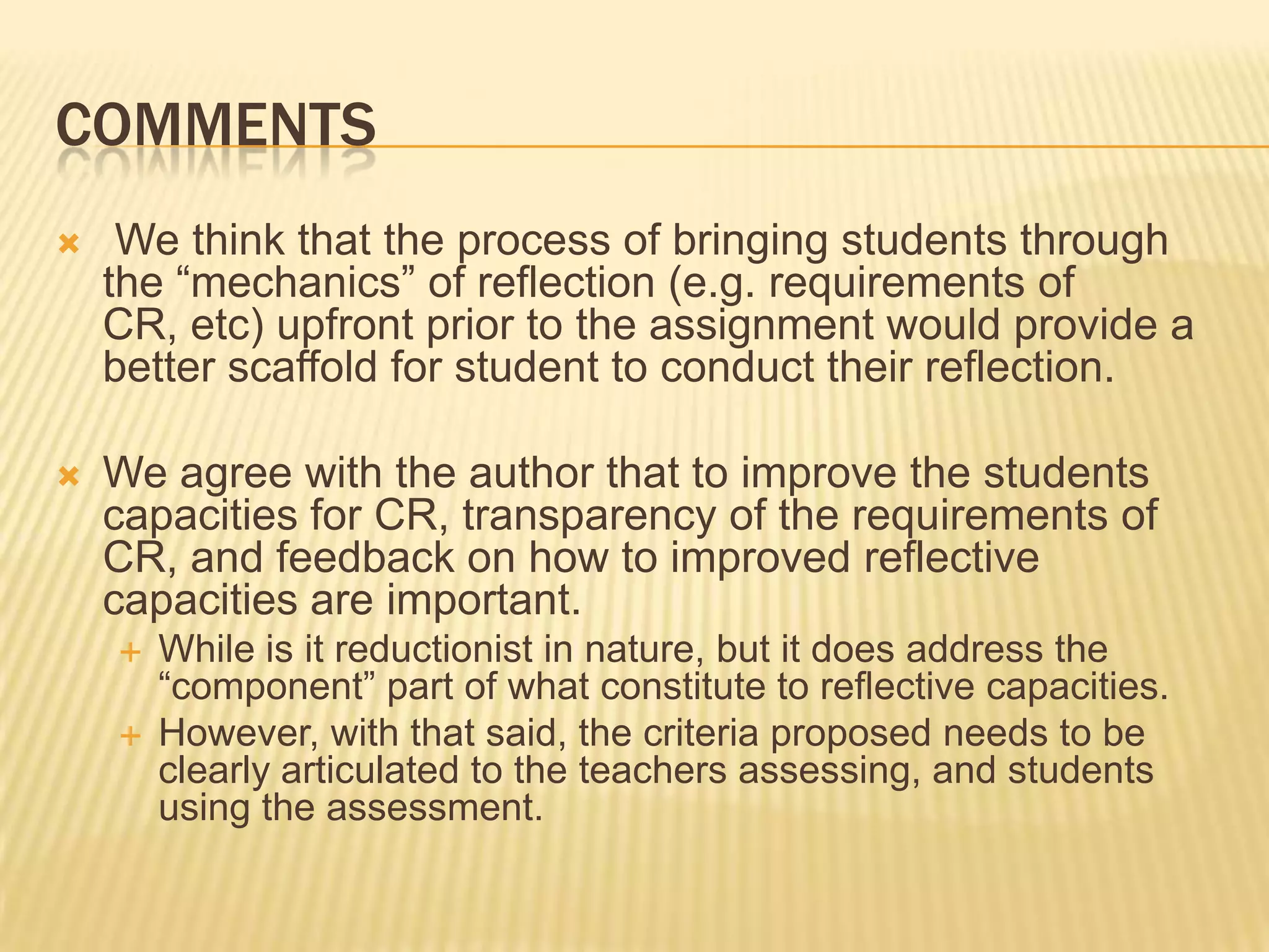 COMMENTS
    We think that the process of bringing students through
    the “mechanics” of reflection (e.g. requirements of
    CR, etc) upfront prior to the assignment would provide a
    better scaffold for student to conduct their reflection.

   We agree with the author that to improve the students
    capacities for CR, transparency of the requirements of
    CR, and feedback on how to improved reflective
    capacities are important.
       While is it reductionist in nature, but it does address the
        “component” part of what constitute to reflective capacities.
       However, with that said, the criteria proposed needs to be
        clearly articulated to the teachers assessing, and students
        using the assessment.
 