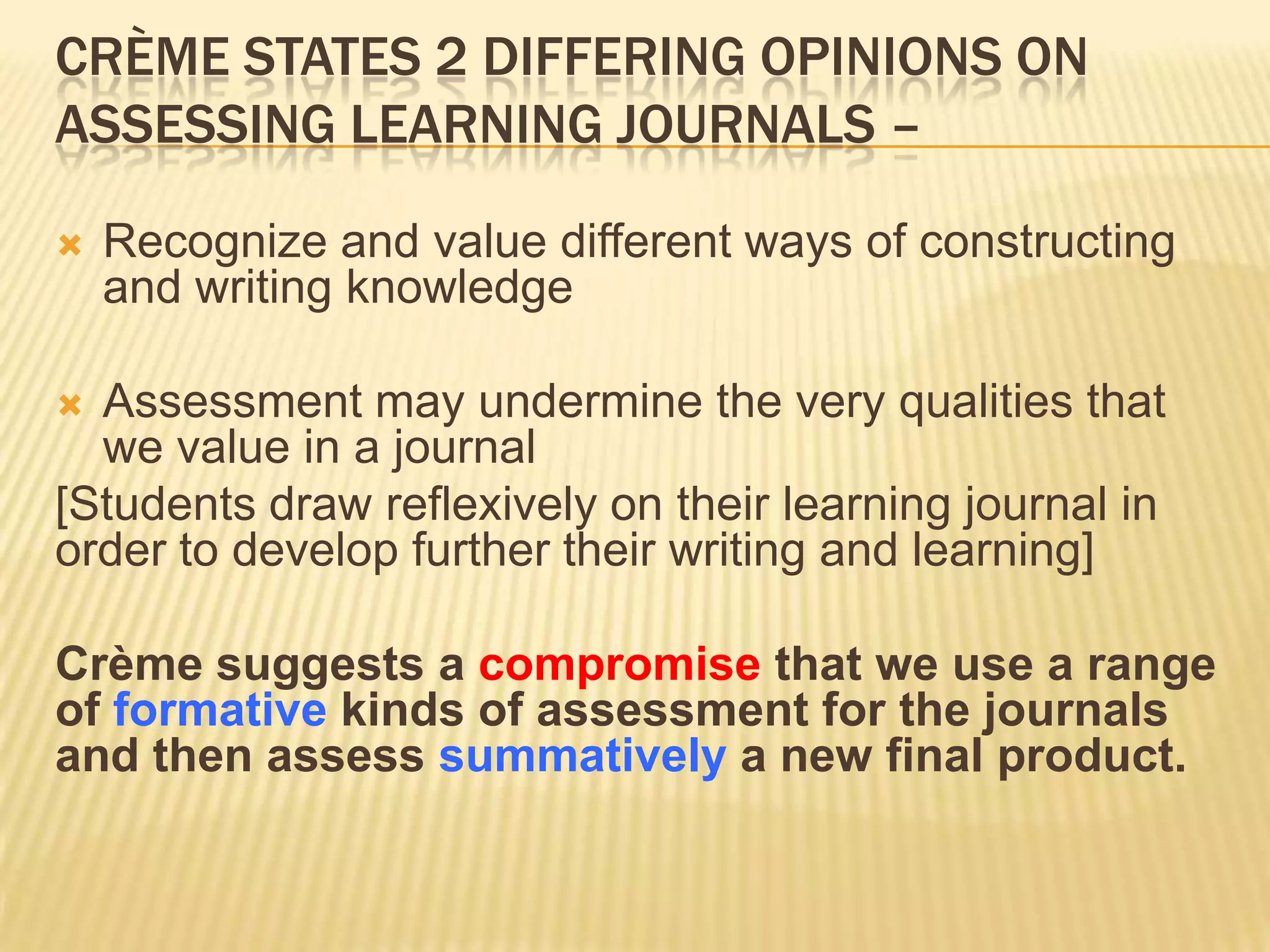 CRÈME STATES 2 DIFFERING OPINIONS ON
ASSESSING LEARNING JOURNALS –

   Recognize and value different ways of constructing
    and writing knowledge

 Assessment may undermine the very qualities that
  we value in a journal
[Students draw reflexively on their learning journal in
order to develop further their writing and learning]

Crème suggests a compromise that we use a range
of formative kinds of assessment for the journals
and then assess summatively a new final product.
 