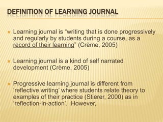 DEFINITION OF LEARNING JOURNAL

   Learning journal is “writing that is done progressively
    and regularly by students during a course, as a
    record of their learning” (Crème, 2005)

   Learning journal is a kind of self narrated
    development (Crème, 2005)

   Progressive learning journal is different from
    „reflective writing‟ where students relate theory to
    examples of their practice (Stierer, 2000) as in
    „reflection-in-action‟. However,
 