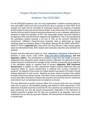 Program Student Outcomes Assessment Report
Academic Year 2016-2020
For the 2016-2020 academic year, Env Eng implemented 7 student outcomes based on
new cycle ABET criteria and new curricula for Env Eng. In general, to reach PEO, EnvE
program and staff must be committed to continually measure the progress of students
and the impact of resources and services provided. In the initial review, Env Eng expected
that the minimum level of student outcomes achievement is met in between apprentice to
proficient to match the regulation of ITB. The measurable student outcomes needed to
be aligned to PEO and benchmarks needed to be established. Then it was decided that
the quantitative student outcome is 63 (out of 100) as the minimum threshold of
achievement. fulfillment criteria/minimum threshold value is determined by faculty
meetings based on Academic Rules in ITB (Rector Decree ITB No: 609/It1.A/Per/2021.
Article 37 Point 4 (Appendix 24)). Since 2019, Env Eng ITB has 2 class namely regular
class and international class. Both classes were assessed using the same standard and
methods.
Student outcome attainment based on rubric assessment represents achievement of
students in each course using LOATL (http://167.205.57.186/loatl/login and see
Appendix: LOATL). The achievement of students comes from the results of lecturer’s
assessment that represents certain student outcome. Afterward, the attainment of each
student outcome is obtained from average number of entire courses with some weighting
in the calculation based on cognitive level of courses (Appendix: SOP Outcomes
Assessment). In addition to rubric assessment, student outcome attainment also was
measured based on course questionnaire is obtained from surveys conducted to
students. The objective of the survey is to collect student’s perception of himself or herself
towards attainment of each course. Students are given series of questions that related
to student outcome as well as courses. Two other surveys namely graduate and employer
survey were also conducted to measure the outcomes and would be input for continuous
improvement such as developing new and adaptive curriculum.
The new attainment of student outcome differs from previous cycle and use numerical
score from 0 (poor) to 100 (excellent) grading scale based on rubric assessment. If The
attainment of student outcomes is less than 63, the outcomes are considered to be not a
good performing one and still require improvements. Meanwhile, if the attainment of
student outcomes is greater than 63, they are considered to be adequate, need to be
maintained, but can also be improved. However, the improvement is discretionary based
on faculty load.
 