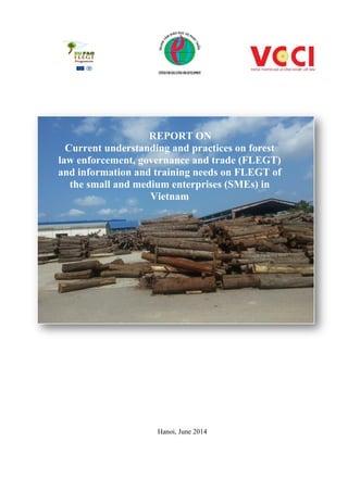 Hanoi, June 2014
REPORT ON
Current understanding and practices on forest
law enforcement, governance and trade (FLEGT)
and information and training needs on FLEGT of
the small and medium enterprises (SMEs) in
Vietnam
 