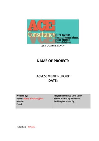 ACE CONSULTANCY
NAME OF PROJECT:
ASSESSMENT REPORT
DATE:
Prepare by:
Name: Name of AMD officer
Mobile:
Email:
Project Name: eg. Girls Dorm
School Name: Eg Pawa PSS
Building Location: Eg,
Attention: NAME
 