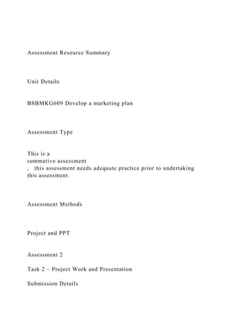 Assessment Resource Summary
Unit Details
BSBMKG609 Develop a marketing plan
Assessment Type
This is a
summative assessment
, this assessment needs adequate practice prior to undertaking
this assessment.
Assessment Methods
Project and PPT
Assessment 2
Task 2 – Project Work and Presentation
Submission Details
 