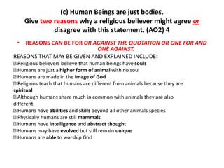 (c) Human Beings are just bodies. 
Give two reasons why a religious believer might agree or 
disagree with this statement. (AO2) 4 
• REASONS CAN BE FOR OR AGAINST THE QUOTATION OR ONE FOR AND 
ONE AGAINST. 
REASONS THAT MAY BE GIVEN AND EXPLAINED INCLUDE: 
Religious believers believe that human beings have souls 
Humans are just a higher form of animal with no soul 
Humans are made in the image of God 
Religions teach that humans are different from animals because they are 
spiritual 
Although humans share much in common with animals they are also 
different 
Humans have abilities and skills beyond all other animals species 
Physically humans are still mammals 
Humans have intelligence and abstract thought 
Humans may have evolved but still remain unique 
Humans are able to worship God 
 