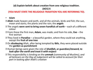 (d) Explain beliefs about creation from one religious tradition. 
(AO1) 6 
(YOU MUST STATE THE RELIGIOUS TRADITION YOU ARE REFERRING TO). 
• Islam 
Allah made heaven and earth, and all the animals, birds and fish; the sun, 
moon and starts; the plants and the rain; the angels 
The angels were sent to bring seven handfuls of earth – each of a different 
colour 
From these the first man, Adam, was made; and from his side, Eve – the 
first woman 
They lived in Paradise – a beautiful garden, where they could eat anything, 
except the fruit of one tree 
On disobeying Allah, after being tempted by Iblis, they were placed outside 
the garden as punishment 
Human beings were given the role of khalifah, or guardian/steward, to 
look after the earth and treat it with respect 
This responsibility is binding on the ummah (community of Muslims), and 
all believers on the Day of Judgement will be called to account for their 
part in looking after Allah's creation 
 