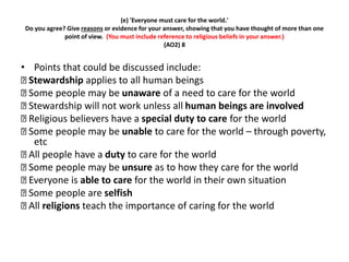 (e) 'Everyone must care for the world.' 
Do you agree? Give reasons or evidence for your answer, showing that you have thought of more than one 
point of view. (You must include reference to religious beliefs in your answer.) 
(AO2) 8 
• Points that could be discussed include: 
Stewardship applies to all human beings 
Some people may be unaware of a need to care for the world 
Stewardship will not work unless all human beings are involved 
Religious believers have a special duty to care for the world 
Some people may be unable to care for the world – through poverty, 
etc 
All people have a duty to care for the world 
Some people may be unsure as to how they care for the world 
Everyone is able to care for the world in their own situation 
Some people are selfish 
All religions teach the importance of caring for the world 
 