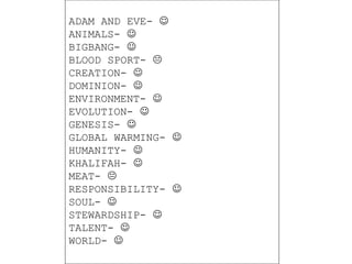 ADAM AND EVE-  
ANIMALS-  
BIGBANG-  
BLOOD SPORT-  
CREATION-  
DOMINION-  
ENVIRONMENT-  
EVOLUTION-  
GENESIS-  
GLOBAL WARMING-  
HUMANITY-  
KHALIFAH-  
MEAT-  
RESPONSIBILITY-  
SOUL-  
STEWARDSHIP-  
TALENT-  
WORLD-  
 
