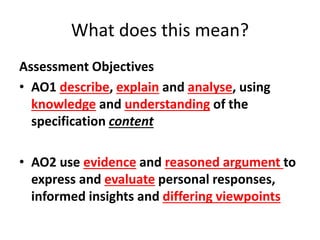 What does this mean? 
Assessment Objectives 
• AO1 describe, explain and analyse, using 
knowledge and understanding of the 
specification content 
• AO2 use evidence and reasoned argument to 
express and evaluate personal responses, 
informed insights and differing viewpoints 
 