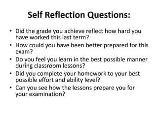Self Reflection Questions: 
• Did the grade you achieve reflect how hard you 
have worked this last term? 
• How could you have been better prepared for this 
exam? 
• Do you feel you learn in the best possible manner 
during classroom lessons? 
• Did you complete your homework to your best 
possible effort and ability level? 
• Can you see how the lessons prepare you for 
your examination? 
 